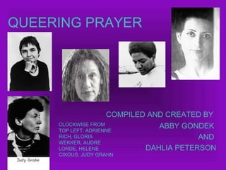 QUEERING PRAYER
COMPILED AND CREATED BY
ABBY GONDEK
AND
DAHLIA PETERSON
CLOCKWISE FROM
TOP LEFT: ADRIENNE
RICH, GLORIA
WEKKER, AUDRE
LORDE, HELENE
CIXOUS, JUDY GRAHN
 