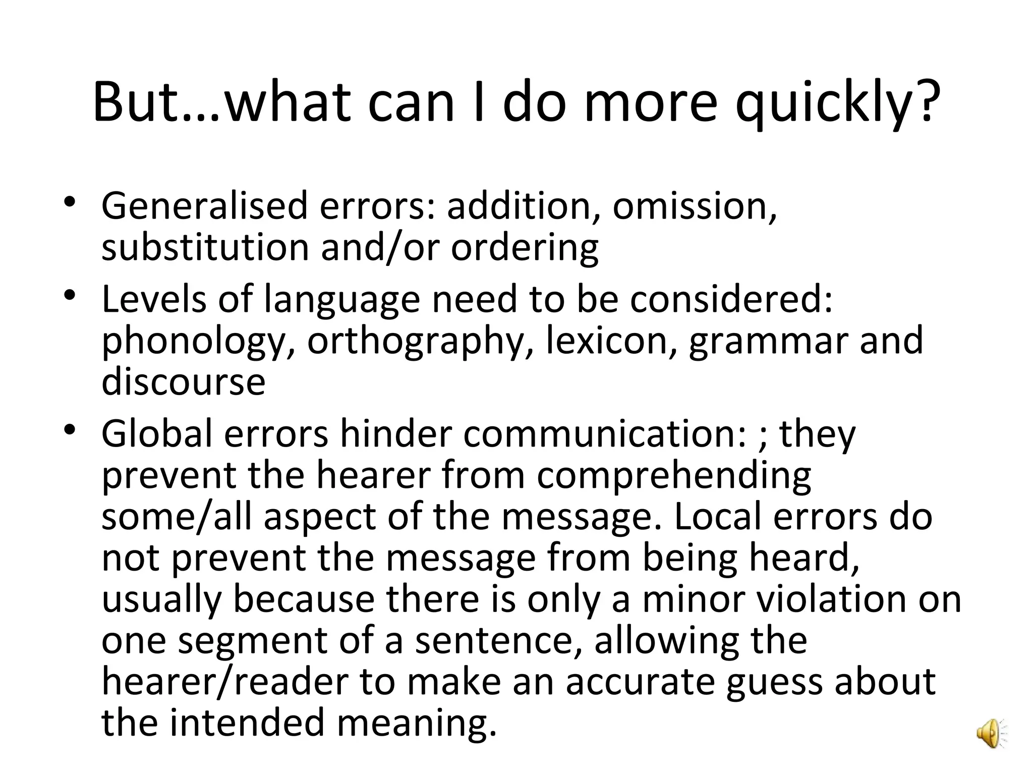 But…what can I do more quickly? Generalised errors: addition, omission, substitution and/or ordering Levels of language need to be considered: phonology, orthography, lexicon, grammar and discourse Global errors hinder communication: ; they prevent the hearer from comprehending some/all aspect of the message. Local errors do not prevent the message from being heard, usually because there is only a minor violation on one segment of a sentence, allowing the hearer/reader to make an accurate guess about the intended meaning. 