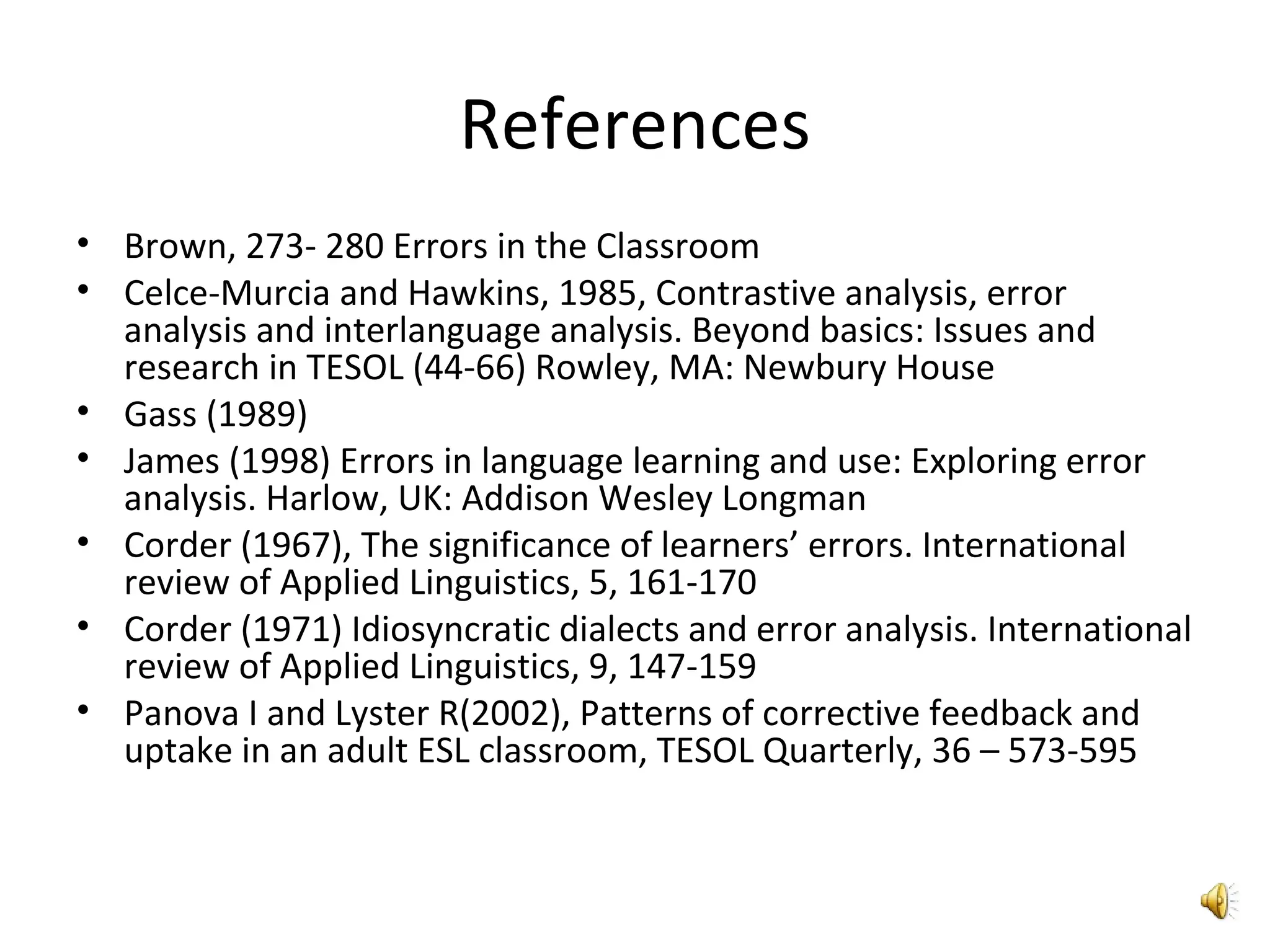 References Brown, 273- 280 Errors in the Classroom Celce-Murcia and Hawkins, 1985, Contrastive analysis, error analysis and interlanguage analysis. Beyond basics: Issues and research in TESOL (44-66) Rowley, MA: Newbury House Gass (1989) James (1998) Errors in language learning and use: Exploring error analysis. Harlow, UK: Addison Wesley Longman Corder (1967), The significance of learners’ errors. International review of Applied Linguistics, 5, 161-170 Corder (1971) Idiosyncratic dialects and error analysis. International review of Applied Linguistics, 9, 147-159 Panova I and Lyster R(2002), Patterns of corrective feedback and uptake in an adult ESL classroom, TESOL Quarterly, 36 – 573-595 