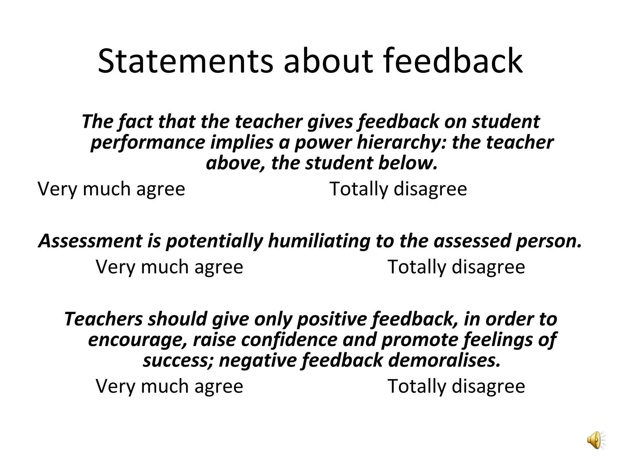 Statements about feedback The fact that the teacher gives feedback on student performance implies a power hierarchy: the teacher above, the student below. Very much agree   Totally disagree Assessment is potentially humiliating to the assessed person. Very much agree   Totally disagree Teachers should give only positive feedback, in order to encourage, raise confidence and promote feelings of success; negative feedback demoralises. Very much agree   Totally disagree 