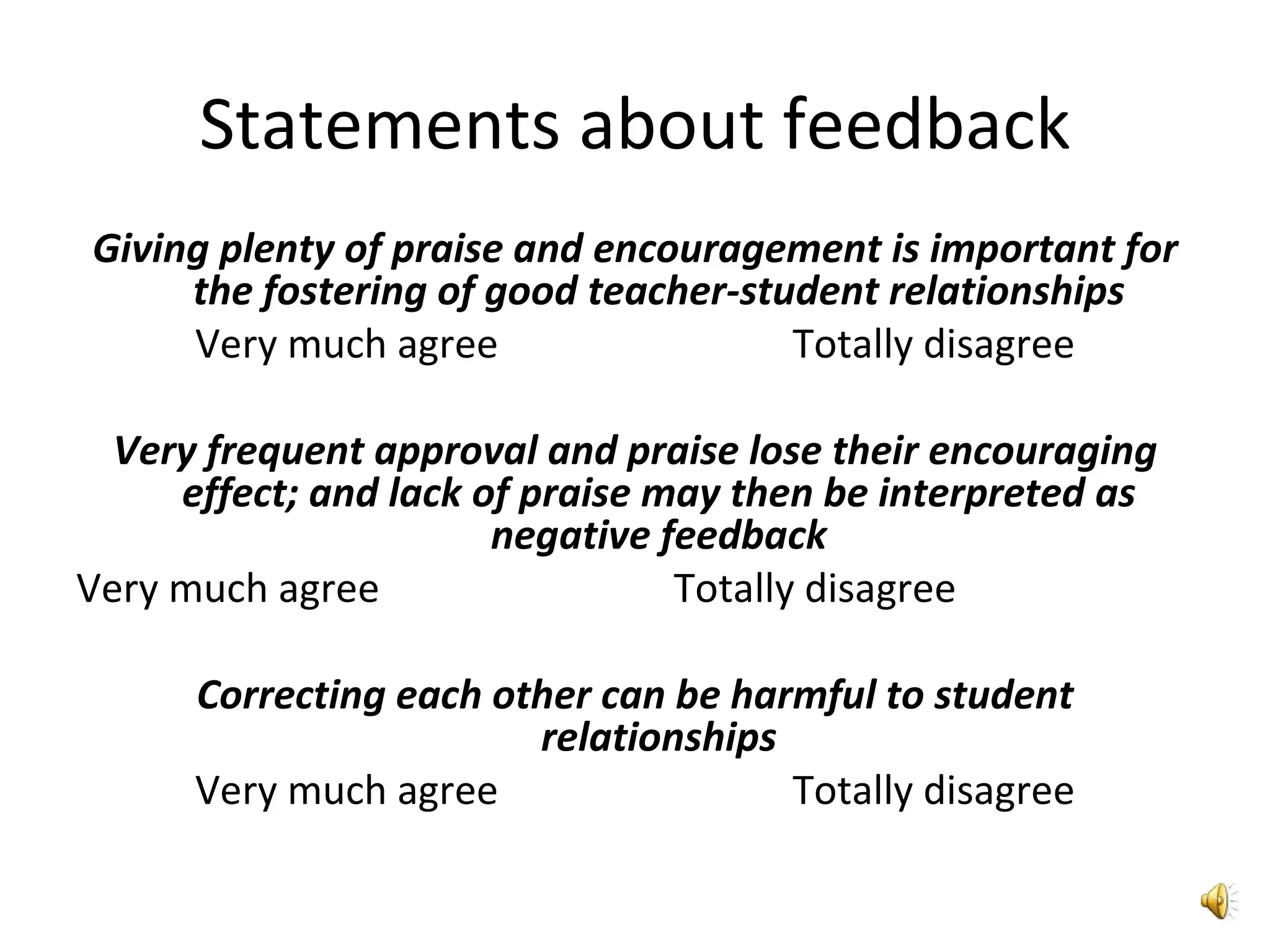 Statements about feedback Giving plenty of praise and encouragement is important for the fostering of good teacher-student relationships Very much agree   Totally disagree Very frequent approval and praise lose their encouraging effect; and lack of praise may then be interpreted as negative feedback Very much agree   Totally disagree Correcting each other can be harmful to student relationships Very much agree   Totally disagree 