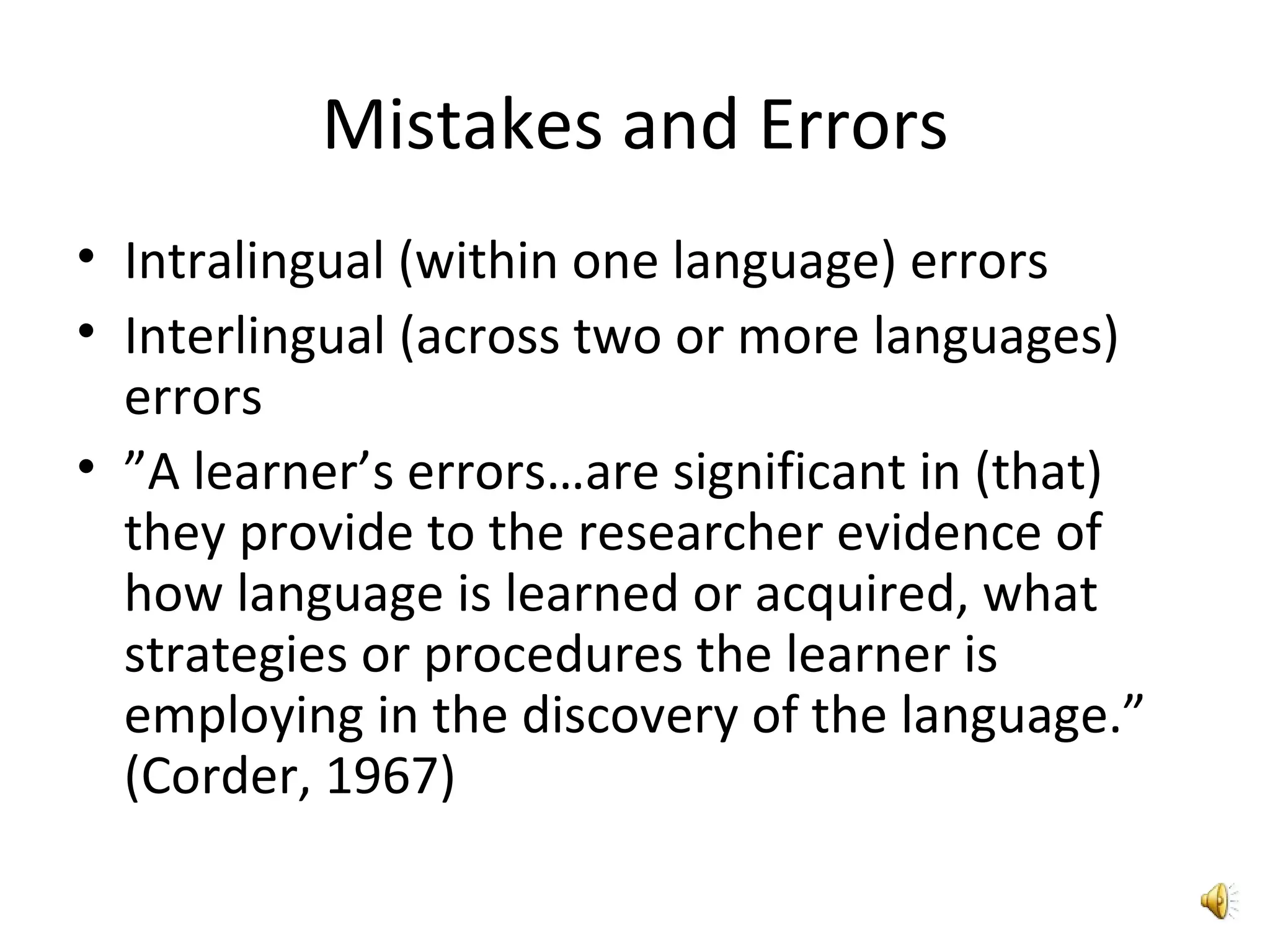 Mistakes and Errors Intralingual (within one language) errors  Interlingual (across two or more languages) errors ” A learner’s errors…are significant in (that) they provide to the researcher evidence of how language is learned or acquired, what strategies or procedures the learner is employing in the discovery of the language.” (Corder, 1967) 