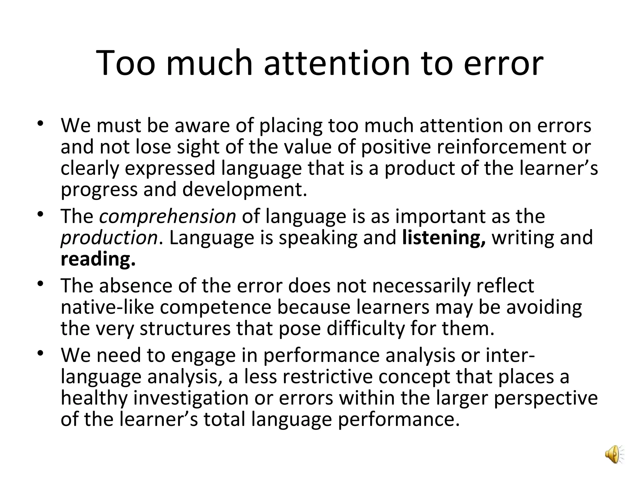 Too much attention to error We must be aware of placing too much attention on errors and not lose sight of the value of positive reinforcement or clearly expressed language that is a product of the learner’s progress and development.  The  comprehension  of language is as important as the  production . Language is speaking and  listening,  writing and  reading.  The absence of the error does not necessarily reflect native-like competence because learners may be avoiding the very structures that pose difficulty for them. We need to engage in performance analysis or inter-language analysis, a less restrictive concept that places a healthy investigation or errors within the larger perspective of the learner’s total language performance.  