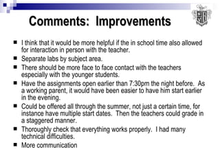 Comments:  Improvements I think that it would be more helpful if the in school time also allowed for interaction in person with the teacher. Separate labs by subject area. There should be more face to face contact with the teachers especially with the younger students. Have the assignments open earlier than 7:30pm the night before.  As a working parent, it would have been easier to have him start earlier in the evening. Could be offered all through the summer, not just a certain time, for instance have multiple start dates.  Then the teachers could grade in a staggered manner. Thoroughly check that everything works properly.  I had many technical difficulties. More communication 