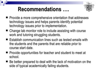 Recommendations ….   Provide a more comprehensive orientation that addresses technology issues and helps parents identify potential technology issues prior to implementation. Change lab monitor role to include assisting with course work and tutoring struggling students. Establish communication lines such as tested emails with the students and the parents that are reliable prior to course start date. Provide opportunities for teacher and student to meet at school. Be better prepared to deal with the lack of motivation on the side of typical academically failing students. 