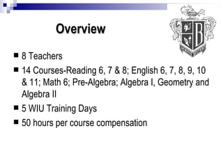 Overview 8 Teachers 14 Courses-Reading 6, 7 & 8; English 6, 7, 8, 9, 10 & 11; Math 6; Pre-Algebra; Algebra I, Geometry and Algebra II 5 WIU Training Days 50 hours per course compensation 