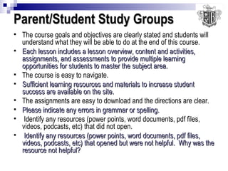 Parent/Student Study Groups The course goals and objectives are clearly stated and students will understand what they will be able to do at the end of this course. Each lesson includes a lesson overview, content and activities, assignments, and assessments to provide multiple learning opportunities for students to master the subject area. The course is easy to navigate. Sufficient learning resources and materials to increase student success are available on the site. The assignments are easy to download and the directions are clear. Please indicate any errors in grammar or spelling. Identify any resources (power points, word documents, pdf files, videos, podcasts, etc) that did not open. Identify any resources (power points, word documents, pdf files, videos, podcasts, etc) that opened but were not helpful.  Why was the resource not helpful? 