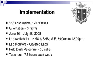 Implementation 153 enrollments; 120 families Orientation – 3 nights June 16 – July 18, 2008 Lab Availability – HMS & BHS; M-F; 8:00am to 12:00pm Lab Monitors - Covered Labs Help Desk Personnel - 35 calls Teachers - 7.5 hours each week 