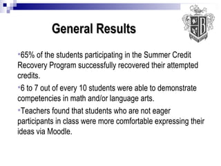 General Results   65% of the students participating in the Summer Credit Recovery Program successfully recovered their attempted credits. 6 to 7 out of every 10 students were able to demonstrate competencies in math and/or language arts. Teachers found that students who are not eager participants in class were more comfortable expressing their ideas via Moodle. 