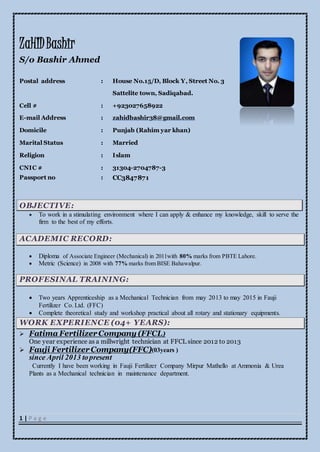 1 | P a g e
ZaHIDBashir
S/o Bashir Ahmed
OBJECTIVE:
 To work in a stimulating environment where I can apply & enhance my knowledge, skill to serve the
firm to the best of my efforts.
ACADEMIC RECORD:
 Diploma of Associate Engineer (Mechanical) in 2011with 80% marks from PBTE Lahore.
 Metric (Science) in 2008 with 77% marks from BISE Bahawalpur.
PROFESINAL TRAINING:
 Two years Apprenticeship as a Mechanical Technician from may 2013 to may 2015 in Fauji
Fertilizer Co. Ltd. (FFC)
 Complete theoretical study and workshop practical about all rotary and stationary equipments.
WORK EXPERIENCE (04+ YEARS):
 Fatima FertilizerCompany (FFCL)
One year experience as a millwright technician at FFCL since 2012 to 2013
 Fauji FertilizerCompany(FFC)(03years )
since April 2013 topresent
Currently I have been working in Fauji Fertilizer Company Mirpur Mathello at Ammonia & Urea
Plants as a Mechanical technician in maintenance department.
Postal address : House No.15/D, Block Y, Street No. 3
Sattelite town, Sadiqabad.
Cell # : +923027658922
E-mail Address : zahidbashir38@gmail.com
Domicile : Punjab (Rahim yar khan)
Marital Status : Married
Religion : Islam
CNIC # : 31304-2704787-3
Passport no : CC3847871
 