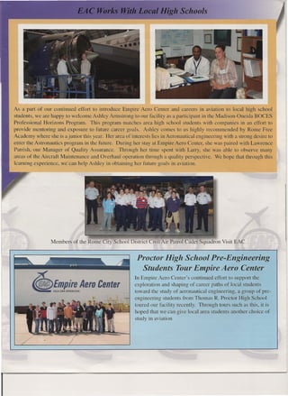 As a part of our continued effort to introduce Empire Aero Center and careers in aviation to local high school
    students, we are happy to welcome Ashley Armstrong to our facility as a participant in the Madison-Oneida BOCES
    Professional Horizons Program. This program matches area high school students with companies in an effort to
    provide mentoring and exposure to future career goals. Ashley comes to us highly recommended by Rome Free
    Academy where she is a junior this year. Her area of interests lies in Aeronautical engineering with a strong desire to
    enter the Astronautics program in the future. During her stay at Empire Aero Center, she was paired with Lawrence
    Parrish, our Manager of Quality Assurance. Through her time spent with Larry, she was able to observe many
    areas of the Aircraft Maintenance and Overhaul operation through a quality perspective. We hope that through this
    learning experience, we can help Ashley in obtaining her future goals in aviation.




                     Members of the Rome City School District Civil Air Patrol Cadet Squadron Visit EAC


                                                            Proctor High School Pre-Engineering
                                                             Students Tour Empire Aero Center

            <II !~!!!.!,Aero              Center
                                                           In Empire Aero Center's continued effort to support the
                                                           exploration and shaping of career paths of local students
                                                           toward the study of aeronautical engineering, a group of pre-
                                                           engineering students from Thomas R. Proctor High School
                                                           toured our facility recently. Through tours such as this, it is
                                                           hoped that we can give local area students another choice of
                                                           study in aviation




I
 