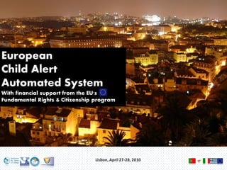 European
Child Alert
Automated System
With financial support from the EU's
Fundamental Rights & Citizenship program




                                 Lisbon, April 27-28, 2010
 