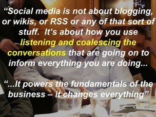 “ Social media is not about blogging, or wikis, or RSS or any of that sort of stuff.  It’s about how you use  listening and coalescing the conversations  that are going on to inform everything you are doing... “ ...It powers the fundamentals of the business – it changes everything” 