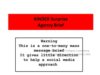 KINDER Surprise Agency Brief Prepared by:  Kinder Category, Luxembourg For:  EACA International Summer School, 2010 Warning This is a one-to-many mass message brief It gives little direction to help a social media approach  