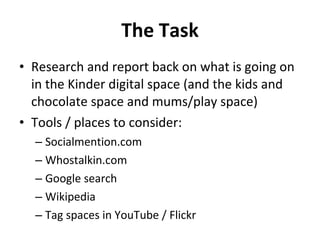 The Task Research and report back on what is going on in the Kinder digital space (and the kids and chocolate space and mums/play space) Tools / places to consider: Socialmention.com Whostalkin.com Google search Wikipedia Tag spaces in YouTube / Flickr 