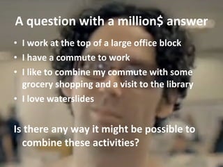 A question with a million$ answer I work at the top of a large office block I have a commute to work I like to combine my commute with some grocery shopping and a visit to the library I love waterslides Is there any way it might be possible to combine these activities? 