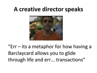 A creative director speaks “ Err – its a metaphor for how having a Barclaycard allows you to glide through life and err... transactions” 