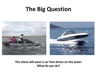 The Big Question The client will want a car that drives on the water What do you do? 
