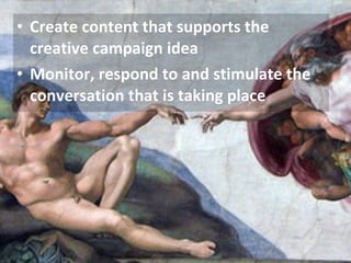Create content that supports the creative campaign idea Monitor, respond to and stimulate the conversation that is taking place 