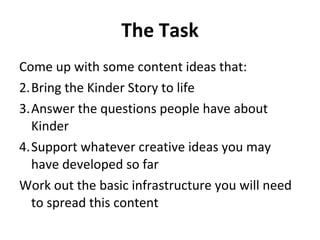 The Task Come up with some content ideas that: Bring the Kinder Story to life Answer the questions people have about Kinder Support whatever creative ideas you may have developed so far Work out the basic infrastructure you will need to spread this content 
