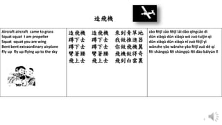 2
Aircraft aircraft came to grass
Squat squat I am propeller
Squat squat you are wing
Bent bent extraordinary airplane
Fly up fly up flying up to the sky
造飛機 造飛機 來到青草地
蹲下去 蹲下去 我做推進器
蹲下去 蹲下去 你做飛機翼
彎著腰 彎著腰 飛機做得奇
飛上去 飛上去 飛到白雲裏
zào fēijī zào fēijī lái dào qīngcǎo dì
dūn xiàqù dūn xiàqù wǒ zuò tuījìn qì
dūn xiàqù dūn xiàqù nǐ zuò fēijī yì
wānzhe yāo wānzhe yāo fēijī zuò dé qí
fēi shàngqù fēi shàngqù fēi dào báiyún lǐ
造飛機
 