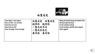 3
Two tigers two tigers
Run so fast run so fast
One has no ears
One has no tail
How strange how strange
兩隻老虎 兩隻老虎
跑得快 跑得快
一隻沒有耳朵
一隻沒有尾巴
真奇怪 真奇怪
liǎng zhī lǎohǔ liǎng zhī lǎohǔ Pǎo
dé kuài pǎo dé kuài
yī zhī méiyǒu ěrduǒ
yī zhī méiyǒu wěibā zhēn qíguài
zhēn qíguài
兩隻老虎
 