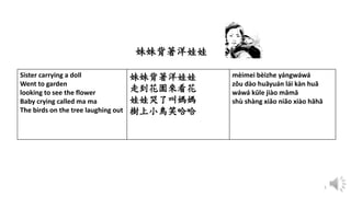 5
Sister carrying a doll
Went to garden
looking to see the flower
Baby crying called ma ma
The birds on the tree laughing out
妹妹背著洋娃娃
走到花園來看花
娃娃哭了叫媽媽
樹上小鳥笑哈哈
mèimei bèizhe yángwáwá
zǒu dào huāyuán lái kàn huā
wáwá kūle jiào māmā
shù shàng xiǎo niǎo xiào hāhā
妹妹背著洋娃娃
 
