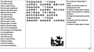 6
The doll of clay.
The doll of clay.
She's a doll of clay.
She has got eyebrows.
She has got blue eyes.
Which cannot wink.
The doll of clay.
The doll of clay.
She's a doll of clay.
She has got a nose.
She has got a mouth.
Which cannot speak.
She's not a living doll.
She has got no loving Papa,
no loving Mama.
The doll of clay.
The doll of clay.
She's a doll of clay.
I'll be her Papa.
I'll be her Mama.
For every loving day.
泥泥娃娃泥娃娃 一个泥娃娃
也有那眉毛 也有那眼睛 眼睛不会眨
泥娃娃泥娃娃 一个泥娃娃
也有那鼻子 也有那嘴巴 嘴巴不说话
她是个假娃娃 不是个真娃娃
她没有亲爱的妈妈 也没有爸爸
泥娃娃泥娃娃 一个泥娃娃
我做她妈妈 我做她爸爸 永远爱着她
Ní ní wáwá ní wáwá yīgè ní
wáwá
yěyǒu nà méimáo yěyǒu nà
yǎnjīng bù huì zhǎ
ní wáwá ní wáwá yīgè ní wáwá
yěyǒu nà bízi yěyǒu nà zuǐbā bu
shuōhuà
tā shìgè jiǎ wáwá bùshì gè zhēn
wáwá
tā méiyǒu qīn'ài de māmā yě
méiyǒu bàba
ní wáwá ní wáwá yīgè ní wáwá
 