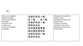 9
when we are together
Together, together
when we are together
Its delights
You smile at me
I laugh at you
when we are together
Its delights
当我们同在一起
在一起 ， 在一起
当我们同在一起
其快乐无比
你对着我笑嘻嘻
我对着你笑哈哈
当我们同在一起
其快乐无比
Dāng wǒmen tóng zài yīqǐ
zài yīqǐ, zài yīqǐ
dāng wǒmen tóng zài yīqǐ
qí kuàilè wúbǐ
nǐ duìzhe wǒ xiàoxīxī
wǒ duìzhe nǐ xiào hāhā
dāng wǒmen tóng zài yīqǐ
qí kuàilè wúbǐ
 
