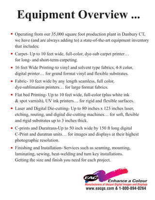 Equipment Overview ...
Operating from our 35,000 square foot production plant in Danbury CT,
we have (and are always adding to) a state-of-the-art equipment inventory
that includes:
Carpet- Up to 10 feet wide, full-color, dye-sub carpet printer…
for long- and short-term carpeting.
16 feet Wide Printing-to vinyl and solvent type fabrics, 4-8 color,
digital printer… for grand format vinyl and flexible substrates.
Fabric- 10 feet wide by any length seamless, full color,
dye-sublimation printers… for large format fabrics.
Flat bed Printing- Up to 10 feet wide, full-color (plus white ink
& spot varnish), UV ink printers… for rigid and flexible surfaces.
Laser and Digital Die-cutting- Up to 80 inches x 123 inches laser,
etching, routing, and digital die-cutting machines… for soft, flexible
and rigid substrates up to 3 inches thick.
C-prints and Duratrans-Up to 50 inch wide by 150 ft long digital
C-Print and duratran units… for images and displays at their highest
photographic resolution.
Finishing and Installation- Services such as seaming, mounting,
laminating, sewing, heat-welding and turn key installations.
Getting the size and finish you need for each project.




                                       Manufacturers of Unique Digital Images and Displays
                                        www.eacgs.com & 1-800-894-0264
 