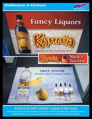 www.eacgs.com




        KAHLUA & GREY GOOSE carpets & bar mats
Enhance a Colour is the only company to give you machine washable, dye sublimated custom
    carpets and bar mats. Carpets up to 10’ wide by any length. One copy to hundreds.
 