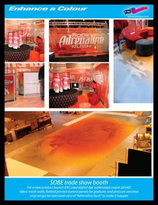 www.eacgs.com




                     SOBE trade show booth
     For a new product launch EAC used digital dye sublimated carpet 20’x40’,
fabric mesh walls, flatbed printed styrene panels for podiums and pressure sensitive
       vinyl wraps for oversized cans of “Adrenaline Rush” to make it happen
 