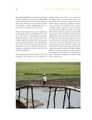 74                                             E C O N O M I C S O F A D A P TAT I O N T O C L I M AT E C H A N G E




the agricultural GDP losses associated with existing   multiple climate risks. These areas experience
climate variability. Uncertainty surrounding GCMs      the largest decline in rice production due to cli-
and emission scenarios means that costs may be as      mate change. This is for three reasons. First, these
high as $5.1 billion per year over 2005–50 under       regions already experience significant declines
less optimistic scenarios. Additionally, these eco-    in aus and aman rice production due to climate
nomic losses are projected to rise over time.          variability, which is expected to worsen under cli-
                                                       mate change. Secondly, boro yields are severely
These climate risks will have severe implications      affected by the effects of changes in mean rainfall,
for household welfare. Around 80 percent of total      temperature and mean shifts in the flood hydro-
losses fall directly on household consumption.         graphs. Thus, reductions in boro production limit
About 80 percent of the economic losses occur          the ability for these regions to compensate for lost
outside of agriculture, particularly in the upstream   aus and aman rice production during extreme
and downstream agriculture value-added process-        events. The south is also affected the most by ris-
ing sectors. This means that both rural and urban      ing sea levels, which permanently reduces culti-
households are adversely affected. Per capita con-     vable land. The largest percentage declines in per
sumption is projected to fall for both farm and        capita consumption are projected in these regions.
nonfarm households.                                    Finally, the northwest is also vulnerable, as the lost
                                                       consumption is a large fraction of existing house-
The southern and northwest regions are the most        hold consumption. Adaptation measures should
vulnerable. The south sits at the confluence of        focus on these areas.
 
