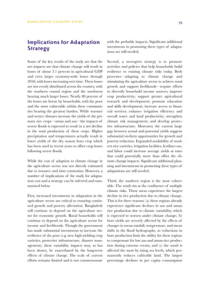 BA N G L A D E S H CO U N T RY ST U DY                                                                        75




Implications for Adaptation                            with the probable impacts. Significant additional
                                                       investments in promoting these types of adapta-
Strategy                                               tions are still needed.

Some of the key results of the study are that the      Second, a no-regrets strategy is to promote
net impacts are that climate change will result in     activities and policies that help households build
losses of about 3.1 percent in agricultural GDP        resilience to existing climate risks today. Both
and even larger economy-wide losses through            processes—adapting to climate change and
2050, with losses increasing over time. These losses   stimulating the agriculture sector to achieve rural
are not evenly distributed across the country, with    growth and support livelihoods—require efforts
the southern coastal region and the northwest          to diversify household income sources; improve
bearing much larger losses. Nearly 80 percent of       crop productivity; support greater agricultural
the losses are borne by households, with the poor      research and development; promote education
and the most vulnerable within these communi-          and skills development; increase access to finan-
ties bearing the greatest burden. While warmer         cial services; enhance irrigation efficiency and
and wetter climates increase the yields of the pri-    overall water and land productivity; strengthen
mary rice crops—aman and aus—the impacts of            climate risk management; and develop protec-
severe floods is expected to result in a net decline   tive infrastructure. Moreover, the current large
in the total production of these crops. Higher         gap between actual and potential yields suggests
precipitation and temperatures actually result in      substantial on-farm opportunities for growth and
lower yields of the dry season boro crop which         poverty reduction. Expanded availability of mod-
has been used in recent years to offset crop losses    ern rice varieties, irrigation facilities, fertilizer use,
following severe floods.                               and labor could increase average yields at rates
                                                       that could potentially more than offset the cli-
While the cost of adaption to climate change in        mate change impacts. Significant additional plan-
the agriculture sector was not directly estimated      ning and investments in promoting these types of
due to resource and time constraints. However, a       adaptations are still needed.
number of implications of the study for adapta-
tion cost and a strategy can be inferred and sum-      Third, the southern region is the most vulner-
marized below.                                         able. The south sits at the confluence of multiple
                                                       climate risks. These areas experience the largest
First, increased investments in adaptation in the      decline in rice production due to climate change.
agriculture sector are critical to ensuring contin-    This is for three reasons: (a) these regions already
ued growth and poverty alleviation. Bangladesh         experience significant declines in aus and aman
will continue to depend on the agriculture sec-        rice production due to climate variability, which
tor for economic growth. Rural households will         is expected to worsen under climate change; (b)
continue to depend on the agriculture sector for       boro yields are severely affected by the effects of
income and livelihoods. Though the government          changes in mean rainfall, temperature, and mean
has made substantial investments to increase the       shifts in the flood hydrographs, so reductions in
resilience of the poor (e.g. new high-yielding crop    boro production limit the ability for these regions
varieties, protective infrastructure, disaster man-    to compensate for lost aus and aman rice produc-
agement), these variability impacts may, as has        tion during extreme events; and (c) the south is
been shown, be exacerbated by the long-term            affected the most by rising sea levels, which per-
effects of climate change. The scale of current        manently reduces cultivable land. The largest
efforts remains limited and is not commensurate        percentage declines in per capita consumption
 