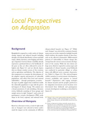 BA N G L A D E S H CO U N T RY ST U DY                                                                                         79




Local Perspectives
on Adaptation

Background                                                climate-related hazards (see Figure 4).84 While
                                                          each ‘hotspot’ was selected for a primary hazard,
Bangladesh is exposed to a wide variety of climate        many areas are in fact exposed to multiple hazards
change impacts and induced hazards including              which reinforce the negative shocks of these haz-
drought, river floods, flash floods, cyclones and tidal   ards on the affected communities. Differentiated
surges, salinity intrusion, water-logging and drain-      patterns of vulnerability to climate change also
age congestion. Current climate variability already       emerge from the uneven socio-economic develop-
represents a profound threat to the livelihoods of        ment of the country. While the sites shown are
the poor as they are often collocated in areas of         large areas (districts) exposed to various types and
highest risk (Figure 6.1) and are directly depen-         magnitudes of climate hazards, actual fieldwork
dent on climate sensitive sectors of the economy          was conducted in particular villages or urban
such as agriculture and fisheries. The objective of       slums with different socio economic characteris-
this component is to examine the determinants of          tics (Table 6.1, Figure 6.2). The selected hotpots
the adaptive capacity and practices of vulnerable         exhibit variation in socioeconomic development,
populations, and solicit from local and national          resource availability and exposure to natural
stakeholders – through participatory scenarios –          hazards.85 Experiences with coping strategies
the types of public support that would best enable        for climate hazards and the people’s preferences
the vulnerable population to cope with the poten-         for adaptation investments across locations were
tial impacts of climate change. The analysis uses         determined from fieldwork and participatory
a broad assortment of tools including a literature        scenario development workshops as described in
review, fieldwork consisting of focus groups and          Annex 16.
sample surveys in eight “hotspots”, and a series of
participatory scenario development (PSD) work-
shops at the local, regional, and national levels.        84	 ‘Hotspots’ refers to those regions already vulnerable to climate
                                                              variability and likely to suffer substantial impacts in future from
                                                              climate change, with poverty and vulnerability characteristics also
Overview of Hotspots                                          present.
                                                          85	 Pockets of high poverty incidence generally coincide with eco-
                                                              logically poor areas of Bangladesh: i. low-lying depression area,
Based on a literature review, a total of eight study          called haor, in the north-east; ii. drought-prone area on relatively
sites or ‘hotspots’ were selected to better under-            higher land in the northwest; iii. several upazilas fringing the
                                                              major rivers, particularly along the Jamuna River; and iv. several
stand the impact on the community of different                of the south-eastern upazilas, including the Chittagong Hill Tract
 
