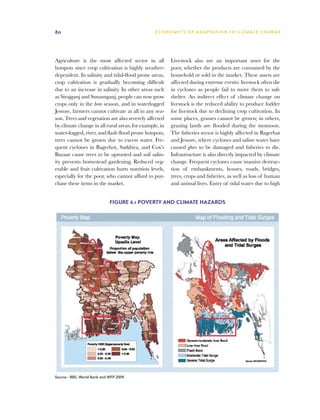 80                                              E C O N O M I C S O F A D A P TAT I O N T O C L I M AT E C H A N G E




Agriculture is the most affected sector in all          Livestock also are an important asset for the
hotspots since crop cultivation is highly weather-      poor, whether the products are consumed by the
dependent. In salinity and tidal-flood prone areas,     household or sold in the market. These assets are
crop cultivation is gradually becoming difficult        affected during extreme events: livestock often die
due to an increase in salinity. In other areas such     in cyclones as people fail to move them to safe
as Sirajganj and Sunamganj, people can now grow         shelter. An indirect effect of climate change on
crops only in the boro season, and in waterlogged       livestock is the reduced ability to produce fodder
Jessore, farmers cannot cultivate at all in any sea-    for livestock due to declining crop cultivation. In
son. Trees and vegetation are also severely affected    some places, grasses cannot be grown; in others,
by climate change in all rural areas; for example, in   grazing lands are flooded during the monsoon.
water-logged, river, and flash flood prone hotspots,    The fisheries sector is highly affected in Bagerhat
trees cannot be grown due to excess water. Fre-         and Jessore, where cyclones and saline water have
quent cyclones in Bagerhot, Satkhira, and Cox’s         caused ghers to be damaged and fisheries to die.
Bazaar cause trees to be uprooted and soil salin-       Infrastructure is also directly impacted by climate
ity prevents homestead gardening. Reduced veg-          change. Frequent cyclones cause massive destruc-
etable and fruit cultivation hurts nutrition levels,    tion of embankments, houses, roads, bridges,
especially for the poor, who cannot afford to pur-      trees, crops and fisheries, as well as loss of human
chase these items in the market.                        and animal lives. Entry of tidal water due to high


                             Figure 6.1 Poverty and climate hazards




Source : BBS, World Bank and WFP 2009
 