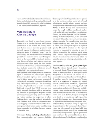 82                                                 E C O N O M I C S O F A D A P TAT I O N T O C L I M AT E C H A N G E




waves and breached embankments leads to inun-              decrease people’s mobility and livelihood options
dation and salinization of agricultural lands and          as in the northeast region, where lack of road
water bodies, which severely affects the livelihoods       infrastructure also left villages isolated and suf-
of the already disaster-displaced populace.                fering from underinvestment by government and
                                                           NGOs. In Cox’s Bazaar, poor communication
                                                           meant that people could not travel to safe shelter
Vulnerability to                                           easily and relief materials did not reach in time.
Climate Change                                             Further, just as asset depletion can lead to chronic
                                                           poverty at the household level, at the area level
                                                           too repeated hazard events can reduce a region’s
Vulnerability was found to stem from exposure              adaptive capacity. For example, rising water lev-
factors such as physical location and hazard-              els can completely sever road links for months
proneness (as in the riverine char islands); sensi-        at a time, with consequent impacts on regional
tivity factors such as economic geography and              growth. Diversified structure of the regional
levels of regional development; socio-economic             economy is important in providing a base for
status and degree of economic “power” (e.g., in            effective adaptation. For example tourist areas
value chains), and social differentiation including        offer a broader range of livelihood opportunities
gender. Socio-economic factors exacerbating sen-           for area households than those solely reliant on
sitivity at the household level included: landless-        agriculture, therein reducing vulnerability to cli-
ness, illiteracy of adults and children, temporary         mate impacts.
migration status, large family size, and female-
headed household status. At the community level,           Climatic Shocks and the Effects of Multiple
these included latent social conflict and lack of          Hazards: Climate hazards subject households
political voice (e.g., urban in-migrants).                 to economic shocks. Natural disasters were men-
Social capital and organizational presence are important   tioned by more than half of all respondents in
inputs to household and area adaptive capacity.            Bangladesh as the reason for sudden loss of
Urban respondents expressed more concern than              household income, while illness or death of fam-
rural residents about leaving assets unattended            ily members named by only 12 percent of house-
during floods, suggesting that urban households            holds. It is important to consider the temporal
may take dangerous risks (i.e., not evacuating)            scale of climate-related shocks i.e., rapid-onset
due to a heightened sense of social insecurity.            (such as cyclones) or slow-onset (e.g., floods and
Fieldwork revealed that NGO presence was                   waterlogging), and also their frequency. Multiple
highly unequally distributed, with an overwhelm-           extreme events arriving one after another do not
ing presence in cyclone-prone Bagerhat district            allow households sufficient time to recover their
(rebuilding houses, providing radios and deliver-          earlier asset base. Further, hotspots investigated
ing cyclone warnings) but no presence in saline            were found to be doubly- or triply-exposed to
Satkhira district that also suffered, secondarily,         hazards. For instance, river bank erosion leads
from cyclones. Here, failure to consider the role          to agricultural land loss in cyclone-prone areas,
of overlapping hazards meant that neither disas-           further reducing household ability to cope with
ter response infrastructure, nor the social learning       frequent disasters. The compound effect of these
that accompanied it, as in Bagerhat were present           events was often enough to tip households into
in the saline area.                                        chronic poverty status. None of the hotspots had
                                                           particularly strong adaptive capacity given their
Area Asset Status, including infrastructure:               poor asset bases that prevented livelihood diver-
Poor communication and transport facilities                sification in times of crisis. Long-term adaptation
 
