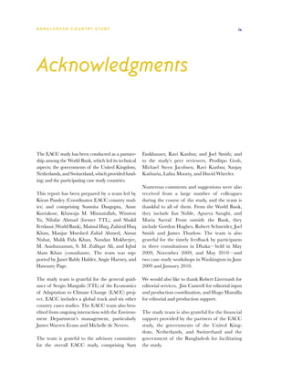 BA N G L A D E S H CO U N T RY ST U DY                                                                 ix




Acknowledgments


The EACC study has been conducted as a partner-      Fankhauser, Ravi Kanbur, and Joel Smith; and
ship among the World Bank, which led its technical   to the study’s peer reviewers, Proditpo Gosh,
aspects; the governments of the United Kingdom,      Michael Steen Jacobsen, Ravi Kanbur, Sanjay
Netherlands, and Switzerland, which provided fund-   Kathuria, Lalita Moorty, and David Wheeler.
ing; and the participating case study countries.
                                                     Numerous comments and suggestions were also
This report has been prepared by a team led by       received from a large number of colleagues
Kiran Pandey (Coordinator EACC country stud-         during the course of the study, and the team is
ies) and comprising Susmita Dasgupta, Anne           thankful to all of them. From the World Bank,
Kuriakose, Khawaja M. Minnatullah, Winston           they include Ian Noble, Apurva Sanghi, and
Yu, Nilufar Ahmad (former TTL), and Shakil           Maria Sarraf. From outside the Bank, they
Ferdausi (World Bank), Mainul Huq, Zahirul Huq       include Gordon Hughes, Robert Schneider, Joel
Khan, Manjur Murshed Zahid Ahmed, Ainun              Smith and James Thurlow. The team is also
Nishat, Malik Fida Khan, Nandan Mukherjee,           grateful for the timely feedback by participants
M. Asaduzzaman, S. M. Zulfiqar Ali, and Iqbal        in three consultations in Dhaka—held in May
Alam Khan (consultants). The team was sup-           2009, November 2009, and May 2010—and
ported by Janet Bably Halder, Angie Harney, and      two case study workshops in Washington in June
Hawanty Page.                                        2009 and January 2010.

The study team is grateful for the general guid-     We would also like to thank Robert Livernash for
ance of Sergio Margulis (TTL) of the Economics       editorial services, Jim Cantrell for editorial input
of Adaptation to Climate Change (EACC) proj-         and production coordination, and Hugo Mansilla
ect. EACC includes a global track and six other      for editorial and production support.
country cases studies. The EACC team also ben-
efited from ongoing interaction with the Environ-    The study team is also grateful for the financial
ment Department’s management, particularly           support provided by the partners of the EACC
James Warren Evans and Michelle de Nevers.           study, the governments of the United King-
                                                     dom, Netherlands, and Switzerland and the
The team is grateful to the advisory committee       government of the Bangladesh for facilitating
for the overall EACC study, comprising Sam           the study.
 