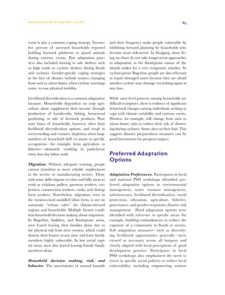 BA N G L A D E S H CO U N T RY ST U DY                                                                     85




event is also a common coping strategy. Twenty-         and their frequency make people vulnerable by
five percent of surveyed households reported            inhibiting forward planning by households who
building livestock platforms to guard animals           become more risk-averse. In Sirajganj, those liv-
during extreme events. Past adaptation prac-            ing on chars do not take longer-term approaches
tices also included moving to safe shelters such        to adaptation, as the flood-prone nature of the
as high roads or cyclone shelters during floods         islands makes for a very temporary mindset. In
and cyclones. Gender-specific coping strategies         cyclone-prone Bagerhat, people are also reluctant
in the face of disaster include women changing          to repair damaged assets because they are afraid
from saris to salwar kameez when cyclone warnings       another cyclone may damage everything again at
come, to ease physical mobility.                        any time.

Livelihood diversification is a common adaptation       While asset level patterns among households are
measure. Households dependent on crop agri-             difficult to improve, there is evidence of significant
culture alone supplement their income through           behavioral changes among individuals seeking to
production of handicrafts, fishing, homestead           cope with climate variability and extreme events.
gardening, or sale of livestock products. Poor          Women, for example, will change from saris to
asset bases of households, however, often limit         salwar kameez suits to reduce their risk of drown-
livelihood diversification options, and result in       ing during cyclones. Some also cut their hair. This
overcrowding and resource depletion when large          suggests disaster preparedness measures can be
numbers of household shift en masse to specific         good investments for pro-poor impact.
occupations—for example, from agriculture to
fisheries—ultimately resulting in push-factor
entry into day labor work.                              Preferred Adaptation
                                                        Options
Migration. Without adequate training, people
cannot transition to more reliable employment
in the service or manufacturing sectors. Those          Adaptation Preferences. Participants in local
with some skills migrate to cities and hilly areas to   and national PSD workshops identified pre-
work as rickshaw pullers, garment workers, car-         ferred adaptation options in environmental
penters, construction workers, cooks, and shrimp        management, water resource management,
farm workers. Nonetheless, migration, even in           infrastructure, livelihood diversification, social
the rural-to-rural unskilled labor form, is not an      protection, education, agriculture, fisheries,
automatic “release valve” for climate-stressed          governance, and gender-responsive disaster risk
regions and households. Multiple factors condi-         management. Hard adaptation options were
tion household decision making about migration.         identified with reference to specific areas: for
In Bagerhat, Satkhira, and flood-prone areas,           example, building embankments to reduce the
men feared leaving their families alone due to          exposure of a community to floods or storms.
the physical risk from river erosion, which could       Soft adaptation measures—such as diversify-
destroy their houses at any time and leave family       ing livelihood opportunities generally—were
members highly vulnerable. In low social capi-          viewed as necessary across all hotspots and
tal areas, men also feared leaving female family        closely aligned with local perceptions of good
members alone.                                          development practice. Participants in local
                                                        PSD workshops also emphasized the need to
Household decision making, risk, and                    invest in specific social policies to reduce local
behavior. The uncertainties of natural hazards          vulnerability, including empowering women
 