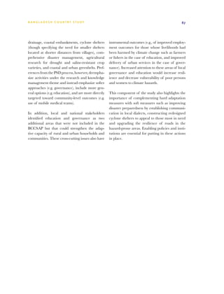 BA N G L A D E S H CO U N T RY ST U DY                                                                 87




drainage, coastal embankments, cyclone shelters        instrumental outcomes (e.g., of improved employ-
(though specifying the need for smaller shelters       ment outcomes for those whose livelihoods had
located at shorter distances from villages), com-      been harmed by climate change such as farmers
prehensive disaster management, agricultural           or fishers in the case of education, and improved
research for drought and saline-resistant crop         delivery of urban services in the case of gover-
varieties, and coastal and urban greenbelts. Pref-     nance). Increased attention to these areas of local
erences from the PSD process, however, deempha-        governance and education would increase resil-
size activities under the research and knowledge       ience and decrease vulnerability of poor persons
management theme and instead emphasize softer          and women to climate hazards.
approaches (e.g. governance), include more gen-
eral options (e.g. education), and are more directly   This component of the study also highlights the
targeted toward community-level outcomes (e.g.         importance of complementing hard adaptation
use of mobile medical teams).                          measures with soft measures such as improving
                                                       disaster preparedness by establishing communi-
In addition, local and national stakeholders           cation in local dialects, constructing redesigned
identified education and governance as two             cyclone shelters to appeal to those most in need
additional areas that were not included in the         and upgrading the resilience of roads in the
BCCSAP but that could strengthen the adap-             hazard-prone areas. Enabling policies and insti-
tive capacity of rural and urban households and        tutions are essential for putting in these actions
communities. These cross-cutting issues also have      in place.
 