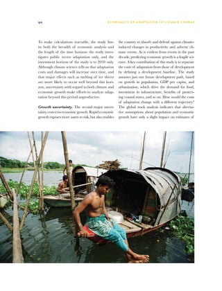 90                                             E C O N O M I C S O F A D A P TAT I O N T O C L I M AT E C H A N G E




To make calculations tractable, the study lim-         the country to absorb and defend against climate-
its both the breadth of economic analysis and          induced changes in productivity and adverse cli-
the length of the time horizon: the study inves-       mate events. As is evident from events in the past
tigates public sector adaptation only, and the         decade, predicting economic growth is a fragile sci-
investment horizon of the study is to 2050 only.       ence. A key contribution of this study is to separate
Although climate science tells us that adaptation      the costs of adaptation from those of development
costs and damages will increase over time, and         by defining a development baseline. The study
that major effects such as melting of ice sheets       assumes just one future development path, based
are more likely to occur well beyond this hori-        on growth in population, GDP per capita, and
zon, uncertainty with regard to both climate and       urbanization, which drive the demand for food,
economic growth make efforts to analyze adap-          investment in infrastructure, benefits of protect-
tation beyond this period unproductive.                ing coastal zones, and so on. How would the costs
                                                       of adaptation change with a different trajectory?
Growth uncertainty. The second major uncer-            The global track analysis indicates that alterna-
tainty concerns economic growth. Rapid economic        tive assumptions about population and economic
growth exposes more assets to risk, but also enables   growth have only a slight impact on estimates of
 