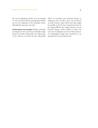 BA N G L A D E S H CO U N T RY ST U DY                                                                91




the cost of adaptation in 2010–19, so the margins     effects of innovation and technical change on
of error associated with the development baseline     adaptation costs. In effect, these costs are based
are not very important in the immediate future,       on what is known today rather than what might
although they may grow over time.                     be possible in 20–40 years. Sustained growth in
                                                      per capita GDP for the world economy rests on
Technological uncertainty. Finally, technologi-       technical change, which is likely to reduce the
cal change over the next 50 years will affect adap-   real costs of adaptation over time. This treatment
tation in currently unknowable ways. Most parts       of technological change also contributes to an
of the study do not allow for the unknowable          upward bias in the calculated costs.
 