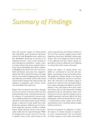 BA N G L A D E S H CO U N T RY ST U DY                                                                   93




Summary of Findings


Given the pervasive impacts of climate-related          value of exposed assets, they decline in relation to
risks, both public sector investments and private       the size of the economy as higher incomes make
actions have made Bangladesh more resilient over        adaptation actions more affordable to future pop-
time. Bangladesh already has an extensive set of        ulations. The cost of adaption actions in response
adaptation measures—such as early warning sys-          to the additional risk from climate change are
tems, embankments, and shelters—in place to pro-        generally less than the additional cost of adapting
tect against climate risks such as tropical cyclones/   to existing risks, which remains substantial.
storm surges and flooding. The climate resilience
of Bangladesh also derives from the ways house-         Further, the impacts of existing climate vari-
holds and business and society have adapted to          ability are concentrated in areas that also have
climate risks. These include, for instance, the adop-   higher concentrations of poor and socially vulner-
tion of countercyclical cropping patterns immedi-       able populations. Climate change is not expected
ately following severe floods, and the shift toward     to shift these distributions, but just to exacerbate
cyclone-resistant housing with rising incomes and       them. The rural poor in the Southern region in
migration of population and economic activity           particular are expected to face the largest declines
away from higher risk coastal areas.                    in per capita consumption. In addition to the direct
                                                        damage to lives and property from storm surges
Despite these investments and actions, damages          and cyclones, they are also impacted by declining
from recent extreme events have made clear that         productivity in the aus and aman rice crops; severe
substantial risks remain. A detailed assessment of      yield losses in the boro crop from changes in mean
the adequacy of costal protective measures indi-        rainfall; temperature and mean shifts in the flood
cates a significant deficiency in addressing existing   hydrographs, which have historically been used as
risks from cyclone-induced storm surges. Climate        a countercyclical measure against severe floods;
change is expected to nearly double these risks.        and land losses due to increased salinity brought
Further, the aggregate additional costs of the pro-     forth by sea level rise.
posed adaptation measures needed to mitigate
climate change risk from extreme events are gen-        Increased investments in adaptation to reduce
erally smaller than the expected damages. While         the impacts of climatic hazards are important
the damages from extreme events rise over time          to ensure continued growth. The concentration
in absolute terms, in line with increases in the        of climate impacts in areas with concentrations
 