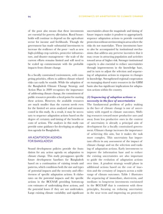 94                                              E C O N O M I C S O F A D A P TAT I O N T O C L I M AT E C H A N G E




of the poor also means that these investments           uncertainties about the magnitude and timing of
are essential for poverty alleviation. Rural house-     future impacts makes it prudent to appropriately
holds will continue to depend on the agriculture        sequence adaptation actions to provide essential
sector for income and livelihoods. Though the           protection without overinvesting in areas where the
government has made substantial investments to          risks do not materialize. These investments have
increase the resilience of the poor—such as new         to also be accompanied by institutional mecha-
high-yielding crop varieties, protective infrastruc-    nisms that address any perverse incentives that it
ture, and disaster management—the scale of the          may create in attracting population and activities
current efforts remains limited and will need to        toward areas of higher risk. Stronger institutional
be scaled up commensurate with the probable             capacity is also essential to reduce uncertainties
impacts from climate change.                            through improvements in the knowledge base,
                                                        and in turn to adjust the selection and sequenc-
In a fiscally constrained environment, with com-        ing of adaptation actions in response to changes
peting priorities, efforts to address climate related   in knowledge. Strengthened regional cooperation
risks can easily be seaside. While the adoption of      on managing shared water resources in the GBM
the Bangladesh Climate Change Strategy and              basin also has significant implications for adapta-
Action Plan in 2009 recognizes the importance           tion actions within the country.
of addressing climate change, the commitment of
public resources provides a focal point for starting    (1) Sequencing of adaption actions: a
these actions. However, the available resources         necessity in the face of uncertainties
are much smaller than the current needs even            The fundamental problem of policy making
for the limited set areas analyzed and measures         in the face of climate change is one of uncer-
costed in this study. As a result, it may be neces-     tainty with regard to climate outcomes. Shift-
sary to sequence adaptation actions based on the        ing resources toward more productive uses and
degree of certainty and timing of the benefits or       away from less productive ones in the context
costs of actions. The analyses in this study can        of uncertainty is already a principal aim of
provide some guidance for developing an adapta-         development for a fiscally constrained govern-
tion agenda for Bangladesh.                             ment. Climate change increases the importance
                                                        of achieving this aim, but it makes the task
An adaptation agenda                                    more complex. This uncertainty has impor-
for Bangladesh                                          tant effects in any assessment of the impact of
                                                        climate change and on the selection and rank-
Sound development policies provide the foun-            ing of adaptation actions. Early investments to
dation for any action agenda on adaptation to           improve the information base and to reduce
climate change. This study presupposes specific         the existing uncertainties are also important
future development baselines for Bangladesh             to guide the evolution of adaptation actions
based on a continuation of existing trends and          over time. A prudent strategy would phase in
patterns, which conditions both the size and types      additional actions based on the cost of inac-
of potential impacts and the necessity and effec-       tion and the certainty of impacts across a wide
tiveness of specific adaptation actions. It elabo-      range of climate outcomes. Table 1 illustrates
rates on the potential impacts and the specific         the sequencing of immediate, short-term, and
actions in the BCCSAP, providing bottom-up              medium- to long-term investments envisioned
cost estimates of undertaking these actions, and        in the BCCSAP that is consistent with these
the potential losses if they are not undertaken.        principles, focusing on reducing uncertainty
Large existing climate variability and significant      in the near term and improving on protective
 