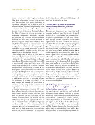 BA N G L A D E S H CO U N T RY ST U DY                                                                    97




industry and services—reduce exposure to climate        for inevitable losses, will be essential for improved
risks, while urbanization provides new opportu-         targeting of adaptation actions.
nities for managing them better. Investments to
expand the road system and increase the share of        5) Adjustment of design standards for
paved roads yield high returns by lowering trans-       infrastructure: essential for future
port costs and expanding markets. At the same           resilience
time, they lessen the impact of floods and enhance      Infrastructure investments are long-lived and
the ability of farmers to respond to changes in         expensive and yield large benefits when designed
agricultural comparative advantage. Ensuring            appropriately. It is essential to develop appropriate
that the design and location of new infrastructure,     standards commensurate with the likely climate
buildings, and other assets consider the effects of     risks over the expected lives of the assets and to
climate change can extend their useful lives. Simi-     update them over time based on new research
larly, better management of water resources and         results that become available. For example, the pros-
an expansion of irrigation should increase agricul-     pect of more intense precipitation has implications
tural yields and permit the adoption of new agri-       for unpaved roads, especially in rural areas, which
cultural technologies, as well as enabling farmers to   are vulnerable to being washed away by floods
cope with greater variability of rainfall.              and heavy rainfall. Single-lane sealed roads have a
Eliminating poverty is central to both develop-         higher capital cost but they provide a more reliable
ment and adaptation, since poverty exacerbates          all-weather network with lower maintenance costs.
vulnerability to weather variability as well as cli-    As research makes the risk of flooding in a location
mate change. Higher incomes enable households           more apparent, the design standards for roads in
to autonomously adapt and better cope with              these areas need to be increased accordingly. Simi-
climate-related disasters, by for instance, making      larly, polders need to be strengthened beyond their
climate-resilient housing more affordable. Rapid        current protective capacity as the added risk from
development leads to a more flexible and resilient      storm surges becomes more certain. Additional
society, so building human and social capital—          research may also be necessary in the medium to
including education, social protection and health,      long term for the development of new varieties of
and skills training—are crucial to adaptation.          crops and cropping patterns in accordance with
In addition, the government has made substan-           the changing climatic conditions particularly in the
tial investments to increase the resilience of the      southern coastal regions.
poor through, for instance, the introduction of
new high-yielding crop varieties, construction          (6) Reducing perverse incentives:
of protective infrastructure, and improvements          a necessity to increase effectiveness of
in disaster management. However, risk reduc-            infrastructure investments
tions achieved through protective infrastructure        As a general rule, investments—such as flood
improvements increase ground rents and often            embankments or polders—designed to protect
result in crowding out the poor. Inevitably, this       vulnerable assets should be subjected to careful
adverse location selection will increase the con-       consideration. Construction of a dyke is followed,
centration of the poor in unprotected areas, as         almost by definition, by accumulation of physi-
can be seen in from the coincidence of poverty          cal capital in the shadow of the dyke because
and disaster risk maps. Adaptation that directly        it is considered “safe.” However, as the tragedy
assists the poor, such as early warning and evacu-      of New Orleans dramatically illustrated, a suffi-
ation services, basic education (particularly for       ciently extreme event will breach a polder. The
women), and subsidized insurance to compensate          combination of an increasing severity of extreme
 