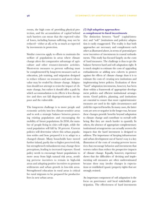 98                                              E C O N O M I C S O F A D A P TAT I O N T O C L I M AT E C H A N G E




events, the high costs of providing physical pro-       (7) Soft adaption approaches:
tection, and the accumulation of capital behind         a complement to hard investments
such barriers can mean that the expected value          The distinction between “hard” (capital-inten-
of losses, including human suffering, may not be        sive) and “soft” (institutions and policies) adapta-
reduced—either at all, or by as much as expected        tion is easily exaggerated. The reality is that both
by investments in protection.                           approaches are necessary and complement each
                                                        other as illustrated above, in terms of potential per-
Similar concerns apply to efforts to maintain the       verse incentives of investments in coastal embank-
welfare of populations in areas where climate           ments. This study has focused largely on the costs
change alters the comparative advantage of agri-        of hard measures. The challenge is thus to get the
culture and other resource-intensive activities.        balance between hard and soft adaptation right. It
Short-term measures to prevent suffering must           is much simpler to estimate the costs of upgrading
be complemented by long-term measures such as           embankments or adding new culverts to protect
education, job training, and migration designed         against the effects of climate change than it is to
to reduce reliance on resources and assets whose        estimate the costs of creating new institutions and
value may be eroded by climate change. Adapta-          implementing better policies. Evaluation of these
tion should not attempt to resist the impact of cli-    “hard” adaptation investments, however, has been
mate change, but rather it should offer a path by       done within a framework of appropriate develop-
which accommodation to its effects is less disrup-      ment policies and efficient institutional arrange-
tive and does not fall disproportionately on the        ments. Good policies, planning, and institutions
poor and the vulnerable.                                are essential to ensure that more capital-intensive
                                                        measures are used in the right circumstances and
The long-term challenge is to move people and           yield the expected benefits. In many cases, the latter
economic activity into less climate-sensitive areas     costs are zero or negative in the longer run, because
and to seek a strategic balance between protect-        these changes provide benefits beyond adaptation
ing existing populations and encouraging the            to climate change and contribute to overall well-
mobility of future populations. In 2050, the num-       being. But they are much harder to quantify. In
ber of people living in cities will triple, while the   others, the absence of appropriate complementary
rural population will fall by 30 percent. Current       institutional arrangements can actually worsen the
policies will determine where this urban popula-        impacts that the hard investment is designed to
tion settles and how prepared it is to adapt to a       address. The importance of keeping infrastructure
changed climate. Many households have moved             and urban development out of harm’s way is a key
further inland, partly due to higher perceived risk,    illustration of the costs of creating perverse incen-
but strengthened embankments may change these           tives that encourage behavior and investments that
perceptions, leading to increased exposure. Good        worsen rather than reduce the prospective impacts
policy needs to encourage future populations to         of climate change. Equally, however, experience
move away from high natural risk areas, avoid-          shows that the difficulties of devising and imple-
ing perverse incentives to remain in high-risk          menting soft measures are often underestimated
areas and adopting positive incentives to promote       because these may involve changes in expecta-
settlements and urban growth in low-risk areas.         tions or established (quasi-) property rights that are
Strengthened education in rural areas is critical       strongly resisted.
for rural migrants to be prepared for productive
lives in new urban areas.                               An important component of soft adaptation is the
                                                        focus on governance and local stakeholder par-
                                                        ticipation. The effectiveness of hard investments
 