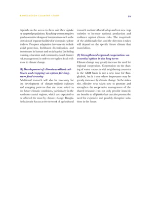 BA N G L A D E S H CO U N T RY ST U DY                                                                   99




depends on the access to them and their uptake          research institutes that develop and test new crop
by targeted populations. Reaching women requires        varieties to increase national production and
gender-sensitive designs of interventions such as the   resilience against climate risks. The magnitude
provision of separate facilities for women in cyclone   of the additional effort and the direction it takes
shelters. Pro-poor adaptation investments include       will depend on the specific future climate that
social protection, livelihoods diversification, and     materializes.
investments in human and social capital (including
training, education and community-based disaster        (9) Strengthened regional cooperation: an
risk management) in order to strengthen local resil-    essential option in the long term
ience to climate change.                                Climate change may greatly increase the need for
                                                        regional cooperation. Cooperation on the shar-
(8) Development of climate-resilient cul-               ing of water resources with neighboring countries
tivars and cropping: an option for long-                in the GBM basin is not a new issue for Ban-
term food security                                      gladesh, but it is one whose importance may be
Additional research will also be necessary for          greatly increased by climate change. As the stakes
the development of climate-resilient cultivars          rise, effective steps taken now to promote and
and cropping patterns that are more suited to           strengthen the cooperative management of the
the future climatic conditions, particularly in the     shared resources can not only provide immedi-
southern coastal regions, which are expected to         ate benefits to all parties but can also prevent the
be affected the most by climate change. Bangla-         need for expensive and possibly disruptive solu-
desh already has an active network of agricultural      tions in the future.
 