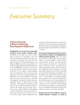 BA N G L A D E S H CO U N T RY ST U DY                                                                 xi




Executive Summary



Climate Hazards:                                      rural poor in low-lying coastal areas are also dev-
A Risk to Achieving                                   astated by saline water intrusion into aquifers and
                                                      groundwater and land submergence. In addition,
Development Objectives                                seasonal droughts occasionally hit the northwest-
                                                      ern region.
Bangladesh is one of the most vulnerable
countries in the world to climate risks.              Investments during the past 50 years have
Two-thirds of the nation is less than 5 meters        increased the resilience of Bangladesh to
above sea level and is susceptible to river and       climate-related hazards. Since the sixties,
rainwater flooding, particularly during the mon-      the government of Bangladesh has invested $10
soon. Due to its location at the tail end of the      billion on structural (polders, cyclone shelters,
delta formed by the Ganges, Brahmaputra, and          cyclone-resistant housing) and non-structural
Meghna (GBM) rivers, the timing, location, and        (early warning and awareness raising systems)
extent of flooding depends on the precipitation in    disaster reduction measures and enhanced its
the entire GBM basin, not just on the 7 percent       disaster preparedness systems. These investments
of the basin that lies within the country. Nearly     have significantly reduced damages and losses
80 percent of the country’s annual precipita-         from extreme climatic events over time, especially
tion occurs during the summer monsoon season,         in terms of deaths and injuries. In addition, rural
when these rivers have a combined peak flow of        households have adapted their farming systems
180,000 m3/sec, the second highest in the world.      to the “normal floods” that typically inundate
Once every three to five years, up to two-thirds      about a quarter of the country by switching from
of Bangladesh is inundated by floods that cause       low-yielding deepwater rice to high-yielding rice
substantial damage to infrastructure, housing,        crops. As a result, agricultural production has
agriculture, and livelihoods. Low-lying coastal       actually risen over the past few decades. Rising
areas are also at risk from tidal floods and severe   incomes have also enabled an increasing propor-
cyclones. On average once every three years, a        tion of households to live in homes that are more
severe cyclone makes landfall on the Bangladesh       resilient to cyclones, storm surges, and floods.
coastline, either before or after the monsoon, cre-
ating storm surges that are sometimes in excess       Despite the increased resilience, climate-
of 10 meters. Crops and the livelihoods of the        related disasters continue to result in
 
