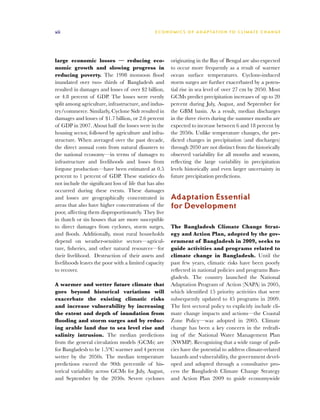xii                                              E C O N O M I C S O F A D A P TAT I O N T O C L I M AT E C H A N G E




large economic losses — reducing eco-                    originating in the Bay of Bengal are also expected
nomic growth and slowing progress in                     to occur more frequently as a result of warmer
reducing poverty. The 1998 monsoon flood                 ocean surface temperatures. Cyclone-induced
inundated over two- thirds of Bangladesh and             storm surges are further exacerbated by a poten-
resulted in damages and losses of over $2 billion,       tial rise in sea level of over 27 cm by 2050. Most
or 4.8 percent of GDP. The losses were evenly            GCMs predict precipitation increases of up to 20
split among agriculture, infrastructure, and indus-      percent during July, August, and September for
try/commerce. Similarly, Cyclone Sidr resulted in        the GBM basin. As a result, median discharges
damages and losses of $1.7 billion, or 2.6 percent       in the three rivers during the summer months are
of GDP in 2007. About half the losses were in the        expected to increase between 6 and 18 percent by
housing sector, followed by agriculture and infra-       the 2050s. Unlike temperature changes, the pre-
structure. When averaged over the past decade,           dicted changes in precipitation (and discharges)
the direct annual costs from natural disasters to        through 2050 are not distinct from the historically
the national economy—in terms of damages to              observed variability for all months and seasons,
infrastructure and livelihoods and losses from           reflecting the large variability in precipitation
forgone production—have been estimated at 0.5            levels historically and even larger uncertainty in
percent to 1 percent of GDP. These statistics do         future precipitation predictions.
not include the significant loss of life that has also
occurred during these events. These damages
and losses are geographically concentrated in            Adaptation Essential
areas that also have higher concentrations of the        for Development
poor, affecting them disproportionately. They live
in thatch or tin houses that are more susceptible
to direct damages from cyclones, storm surges,           The Bangladesh Climate Change Strat-
and floods. Additionally, most rural households          egy and Action Plan, adopted by the gov-
depend on weather-sensitive sectors—agricul-             ernment of Bangladesh in 2009, seeks to
ture, fisheries, and other natural resources—for         guide activities and programs related to
their livelihood. Destruction of their assets and        climate change in Bangladesh. Until the
livelihoods leaves the poor with a limited capacity      past few years, climatic risks have been poorly
to recover.                                              reflected in national policies and programs Ban-
                                                         gladesh. The country launched the National
A warmer and wetter future climate that                  Adaptation Program of Action (NAPA) in 2005,
goes beyond historical variations will                   which identified 15 priority activities that were
exacerbate the existing climatic risks                   subsequently updated to 45 programs in 2009.
and increase vulnerability by increasing                 The first sectoral policy to explicitly include cli-
the extent and depth of inundation from                  mate change impacts and actions—the Coastal
flooding and storm surges and by reduc-                  Zone Policy—was adopted in 2005. Climate
ing arable land due to sea level rise and                change has been a key concern in the redraft-
salinity intrusion. The median predictions               ing of the National Water Management Plan
from the general circulation models (GCMs) are           (NWMP). Recognizing that a wide range of poli-
for Bangladesh to be 1.5°C warmer and 4 percent          cies have the potential to address climate-related
wetter by the 2050s. The median temperature              hazards and vulnerability, the government devel-
predictions exceed the 90th percentile of his-           oped and adopted through a consultative pro-
torical variability across GCMs for July, August,        cess the Bangladesh Climate Change Strategy
and September by the 2030s. Severe cyclones              and Action Plan 2009 to guide economywide
 