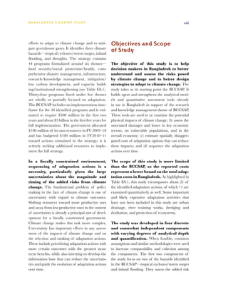 BA N G L A D E S H CO U N T RY ST U DY                                                                 xiii




efforts to adapt to climate change and to miti-          Objectives and Scope
gate greenhouse gases. It identifies three climate
hazards—tropical cyclones/storm surges, inland
                                                         of Study
flooding, and droughts. The strategy contains
44 programs formulated around six themes—                The objective of this study is to help
food security/social protection/health, com-             decision makers in Bangladesh to better
prehensive disaster management, infrastructure,          understand and assess the risks posed
research/knowledge management, mitigation/               by climate change and to better design
low carbon development, and capacity build-              strategies to adapt to climate change. The
ing/institutional strengthening (see Table ES.1).        study takes as its starting point the BCCSAP. It
Thirty-four programs listed under five themes            builds upon and strengthens the analytical mod-
are wholly or partially focused on adaptation.           els and quantitative assessment tools already
The BCCSAP includes an implementation time-              in use in Bangladesh in support of the research
frame for the 44 identified programs and is esti-        and knowledge management theme of BCCSAP.
mated to require $500 million in the first two           These tools are used to (a) examine the potential
years and about $5 billion in the first five years for   physical impacts of climate change; (b) assess the
full implementation. The government allocated            associated damages and losses in key economic
$100 million of its own resources in FY 2009–10          sectors, on vulnerable populations, and in the
and has budgeted $100 million in FY2010–11               overall economy; (c) estimate spatially disaggre-
toward actions contained in the strategy; it is          gated costs of adaptation options that can reduce
actively seeking additional resources to imple-          these impacts; and (d) sequence the adaptation
ment the full strategy.                                  actions over time.

In a fiscally constrained environment,                   The scope of this study is more limited
sequencing of adaptation actions is a                    than the BCCSAP, so the reported costs
necessity, particularly given the large                  represent a lower bound on the total adap-
uncertainties about the magnitude and                    tation costs in Bangladesh. As highlighted in
timing of the added risks from climate                   Table ES.1, this study encompasses about 21 of
change. The fundamental problem of policy                the identified adaptation actions, of which 11 are
making in the face of climate change is one of           examined quantitatively as well. Some important
uncertainty with regard to climate outcomes.             and likely expensive adaptation activities that
Shifting resources toward more productive uses           have not been included in this study are urban
and away from less productive ones in the context        drainage, river training works, dredging and
of uncertainty is already a principal aim of devel-      desiltation, and protection of ecosystems.
opment for a fiscally constrained government.
Climate change makes this task more complex.             The study was developed in four discrete
Uncertainty has important effects in any assess-         and somewhat independent components
ment of the impacts of climate change and on             with varying degrees of analytical depth
the selection and ranking of adaptation actions.         and quantification. When feasible, common
These include prioritizing adaptation actions with       assumptions and similar methodologies were used
more certain outcomes with the greatest near-            to increase comparability and cohesion among
term benefits, while also investing to develop the       the components. The first two components of
information base that can reduce the uncertain-          the study focus on two of the hazards identified
ties and guide the evolution of adaptation actions       in the BCCSAP—tropical cyclones/storm surges
over time.                                               and inland flooding. They assess the added risk
 